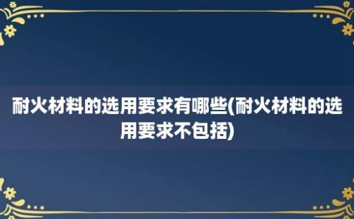 耐火材料的选用要求有哪些(耐火材料的选用要求不包括)