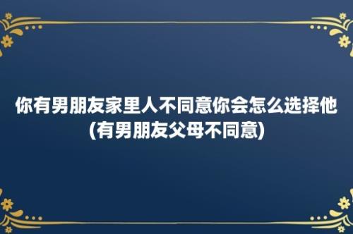 你有男朋友家里人不同意你会怎么选择他(有男朋友父母不同意)