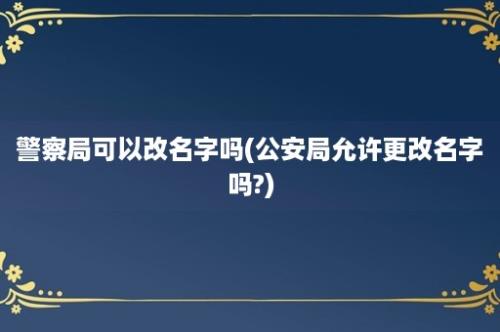 警察局可以改名字吗(公安局允许更改名字吗?)