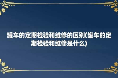 罐车的定期检验和维修的区别(罐车的定期检验和维修是什么)