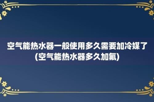 空气能热水器一般使用多久需要加冷媒了(空气能热水器多久加氟)