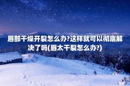 唇部干燥开裂怎么办?这样就可以彻底解决了吗(唇太干裂怎么办?)