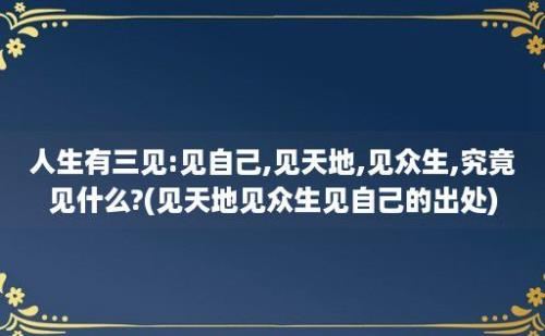 人生有三见:见自己,见天地,见众生,究竟见什么?(见天地见众生见自己的出处)