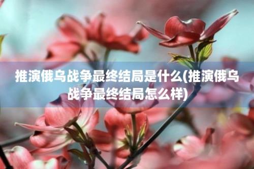 推演俄乌战争最终结局是什么(推演俄乌战争最终结局怎么样)