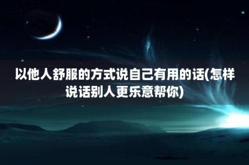 以他人舒服的方式说自己有用的话(怎样说话别人更乐意帮你)