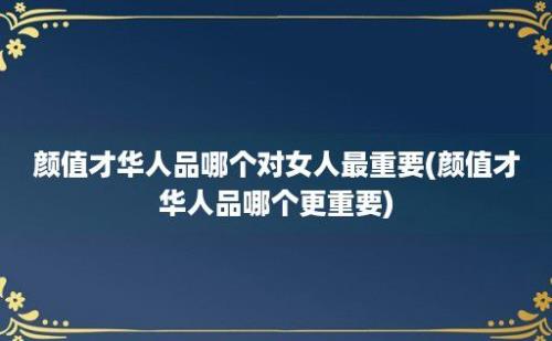 颜值才华人品哪个对女人最重要(颜值才华人品哪个更重要)