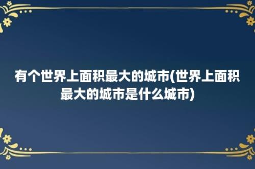 有个世界上面积最大的城市(世界上面积最大的城市是什么城市)