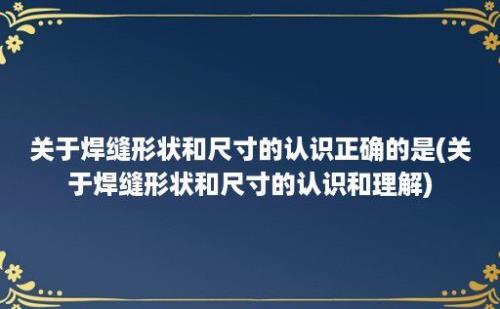 关于焊缝形状和尺寸的认识正确的是(关于焊缝形状和尺寸的认识和理解)