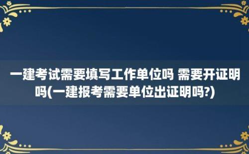 一建考试需要填写工作单位吗 需要开证明吗(一建报考需要单位出证明吗?)