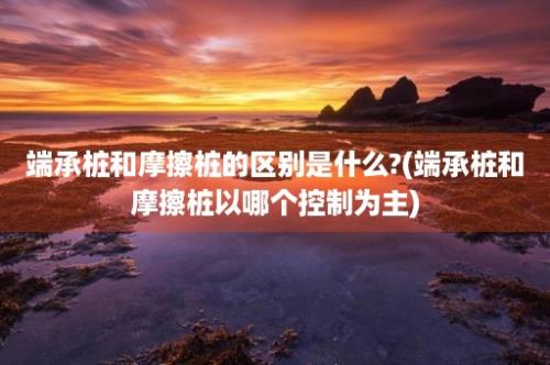 端承桩和摩擦桩的区别是什么?(端承桩和摩擦桩以哪个控制为主)