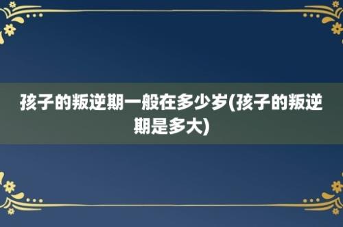 孩子的叛逆期一般在多少岁(孩子的叛逆期是多大)