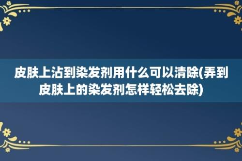 皮肤上沾到染发剂用什么可以清除(弄到皮肤上的染发剂怎样轻松去除)