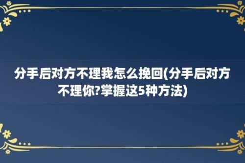 分手后对方不理我怎么挽回(分手后对方不理你?掌握这5种方法)