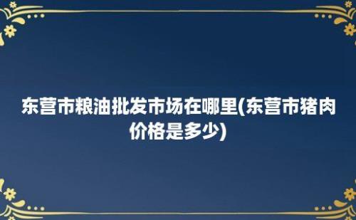 东营市粮油批发市场在哪里(东营市猪肉价格是多少)