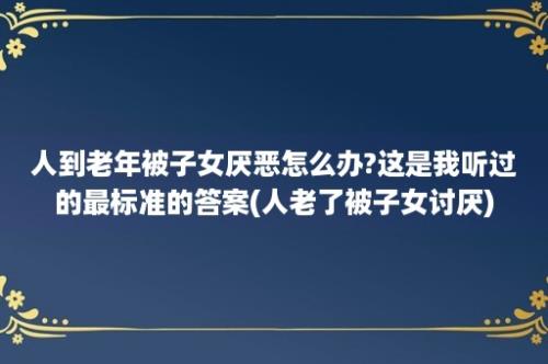 人到老年被子女厌恶怎么办?这是我听过的最标准的答案(人老了被子女讨厌)