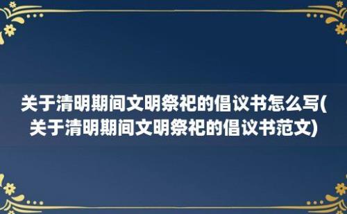 关于清明期间文明祭祀的倡议书怎么写(关于清明期间文明祭祀的倡议书范文)