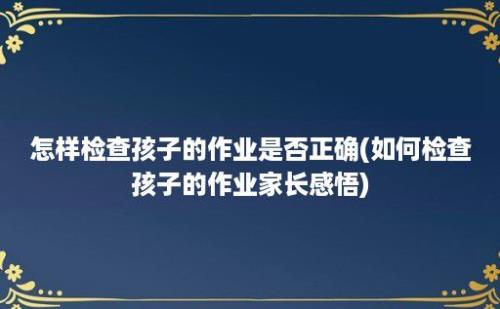 怎样检查孩子的作业是否正确(如何检查孩子的作业家长感悟)