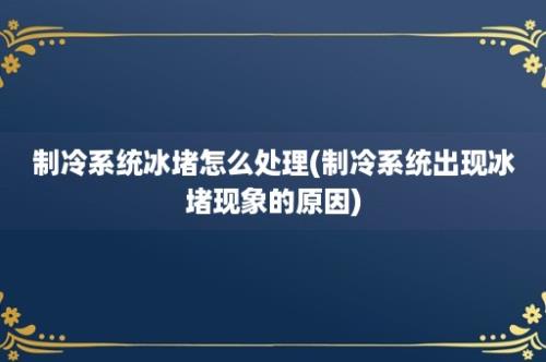 制冷系统冰堵怎么处理(制冷系统出现冰堵现象的原因)