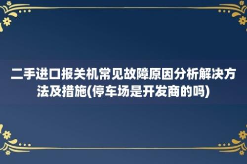 二手进口报关机常见故障原因分析解决方法及措施(停车场是开发商的吗)