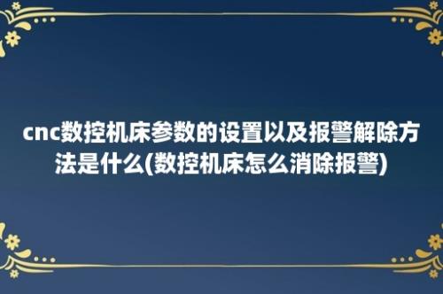 cnc数控机床参数的设置以及报警解除方法是什么(数控机床怎么消除报警)