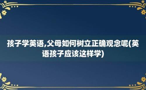 孩子学英语,父母如何树立正确观念呢(英语孩子应该这样学)