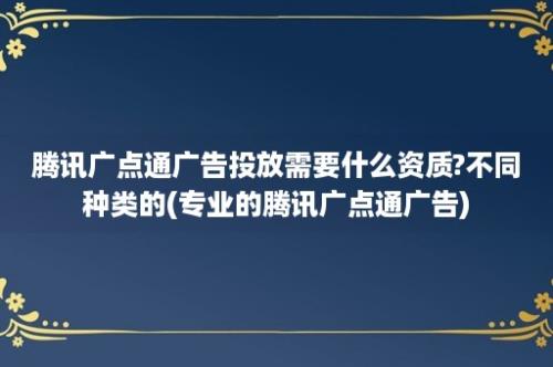 腾讯广点通广告投放需要什么资质?不同种类的(专业的腾讯广点通广告)