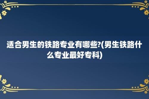 适合男生的铁路专业有哪些?(男生铁路什么专业最好专科)