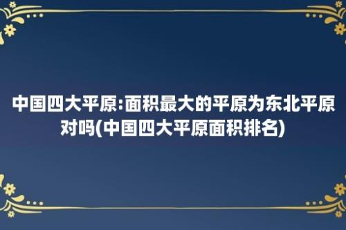 中国四大平原:面积最大的平原为东北平原对吗(中国四大平原面积排名)