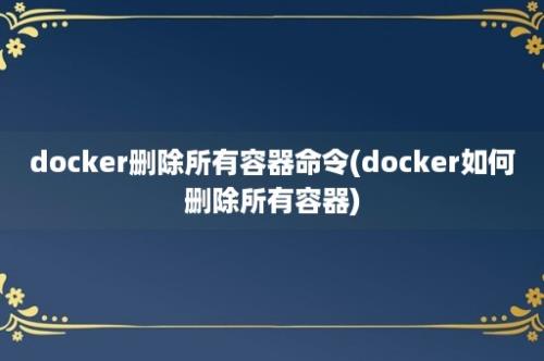 docker删除所有容器命令(docker如何删除所有容器)