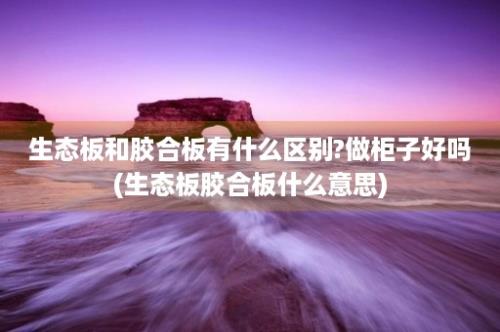 生态板和胶合板有什么区别?做柜子好吗(生态板胶合板什么意思)