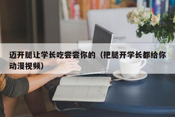 迈开腿让学长吃尝尝你的（把腿开学长都给你动漫视频）