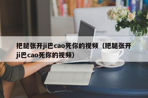 把腿张开ji巴cao死你的视频（把腿张开ji巴cao死你的视频）