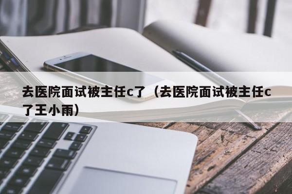 去医院面试被主任c了（去医院面试被主任c了王小雨）