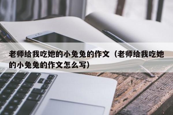 老师给我吃她的小兔兔的作文（老师给我吃她的小兔兔的作文怎么写）