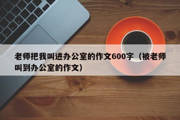 老师把我叫进办公室的作文600字（被老师叫到办公室的作文）