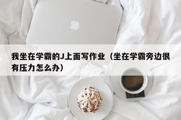 我坐在学霸的J上面写作业（坐在学霸旁边很有压力怎么办）