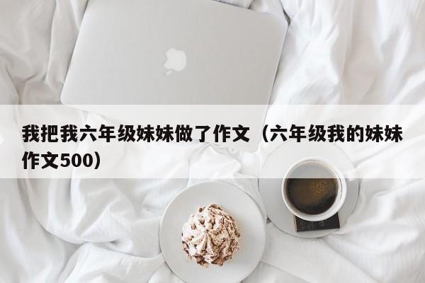 我把我六年级妹妹做了作文（六年级我的妹妹作文500）