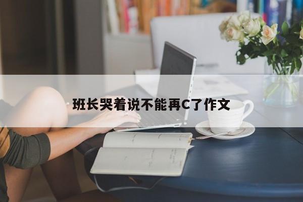 班长哭着说不能再C了作文