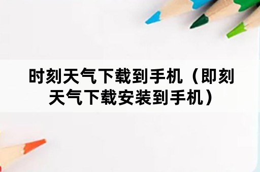 时刻天气下载到手机（即刻天气下载安装到手机）