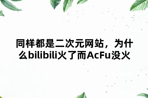 同样都是二次元网站，为什么bilibili火了而AcFu没火？