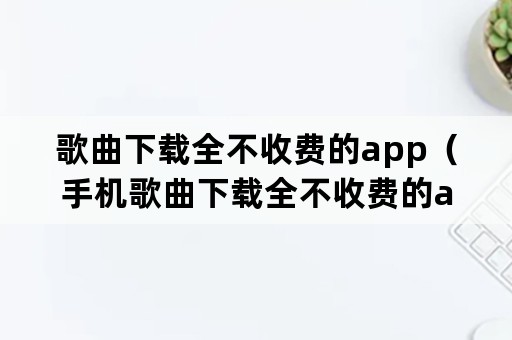 歌曲下载全不收费的app（手机歌曲下载全不收费的app）
