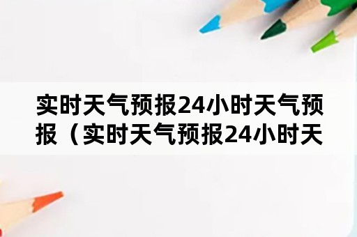 实时天气预报24小时天气预报（实时天气预报24小时天气预报下载安装）