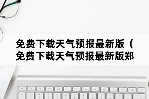 免费下载天气预报最新版（免费下载天气预报最新版郑州大学需要多少分）