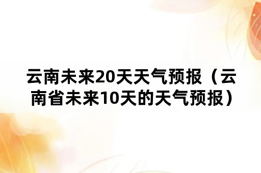 云南未来20天天气预报（云南省未来10天的天气预报）