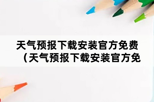 天气预报下载安装官方免费（天气预报下载安装官方免费最新版）
