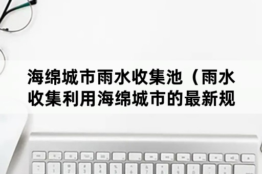 海绵城市雨水收集池（雨水收集利用海绵城市的最新规范）