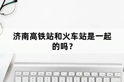 济南高铁站和火车站是一起的吗？