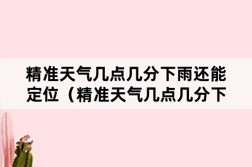 精准天气几点几分下雨还能定位（精准天气几点几分下雨还能定位免费）
