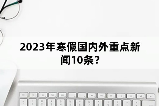 2023年寒假国内外重点新闻10条？