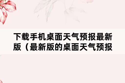 下载手机桌面天气预报最新版（最新版的桌面天气预报）